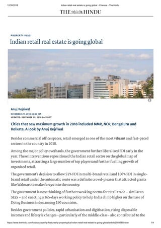 12/30/2018 Indian retail real estate is going global - Chennai - The Hindu
https://www.thehindu.com/todays-paper/tp-features/tp-propertyplus/indian-retail-real-estate-is-going-global/article25856859.ece 1/4
PROPERTY PLUS
Indianretailrealestateisgoingglobal
DECEMBER 29, 2018 00:00 IST
UPDATED: DECEMBER 29, 2018 04:55 IST
Anuj KejriwalAnuj Kejriwal
Cities that saw maximum growth in 2018 included MMR, NCR, Bengaluru and
Kolkata. A look by Anuj Kejriwal
Besides commercial office spaces, retail emerged as one of the most vibrant and fast-paced
sectors in the country in 2018.
Among the major policy overhauls, the government further liberalised FDI early in the
year. These interventions repositioned the Indian retail sector on the global map of
investments, attracting a large number of top playersand further fuelling growth of
organised retail.
The government’s decision to allow 51% FDI in multi-brand retail and 100% FDI in single-
brand retail under the automatic route was a definite crowd-pleaser that attracted giants
like Walmart to make forays into the country.
The government is now thinking of further tweaking norms for retail trade – similar to
SEZs – and enacting a 365-days working policy to help India climb higher on the Ease of
Doing Business index among 190 countries.
Besides government policies, rapid urbanisation and digitisation, rising disposable
incomes and lifestyle changes - particularly of the middle-class - also contributed to the

 