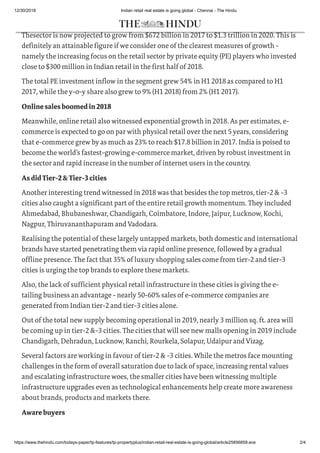 12/30/2018 Indian retail real estate is going global - Chennai - The Hindu
https://www.thehindu.com/todays-paper/tp-features/tp-propertyplus/indian-retail-real-estate-is-going-global/article25856859.ece 2/4
growth of the Indian retail sector in 2018.
Thesector is now projected to grow from $672 billion in 2017 to $1.3 trillion in 2020. This is
definitely an attainable figure if we consider one of the clearest measures of growth -
namely the increasing focus on the retail sector by private equity (PE) players who invested
close to $300 million in Indian retail in the first half of 2018.
The total PE investment inflow in the segment grew 54% in H1 2018 as compared to H1
2017, while the y-o-y share also grew to 9% (H1 2018) from 2% (H1 2017).
Onlinesalesboomedin2018
Meanwhile, online retail also witnessed exponential growth in 2018. As per estimates, e-
commerce is expected to go on par with physical retail over the next 5 years, considering
that e-commerce grew by as much as 23% to reach $17.8 billion in 2017. India is poised to
become the world’s fastest-growing e-commerce market, driven by robust investment in
the sector and rapid increase in the number of internet users in the country.
AsdidTier-2&Tier-3cities
Another interesting trend witnessed in 2018 was that besides the top metros, tier-2 & -3
cities also caught a significant part of the entire retail growth momentum. They included
Ahmedabad, Bhubaneshwar, Chandigarh, Coimbatore, Indore, Jaipur, Lucknow, Kochi,
Nagpur, Thiruvananthapuram and Vadodara.
Realising the potential of these largely untapped markets, both domestic and international
brands have started penetrating them via rapid online presence, followed by a gradual
offline presence. The fact that 35% of luxury shopping sales come from tier-2 and tier-3
cities is urging the top brands to explore these markets.
Also, the lack of sufficient physical retail infrastructure in these cities is giving the e-
tailing business an advantage - nearly 50-60% sales of e-commerce companies are
generated from Indian tier-2 and tier-3 cities alone.
Out of the total new supply becoming operational in 2019, nearly 3 million sq. ft. area will
be coming up in tier-2 &-3 cities. The cities that will see new malls opening in 2019 include
Chandigarh, Dehradun, Lucknow, Ranchi, Rourkela, Solapur, Udaipur and Vizag.
Several factors are working in favour of tier-2 & -3 cities. While the metros face mounting
challenges in the form of overall saturation due to lack of space, increasing rental values
and escalating infrastructure woes, the smaller cities have been witnessing multiple
infrastructure upgrades even as technological enhancements help create more awareness
about brands, products and markets there.
Awarebuyers
 