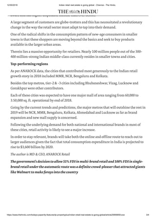 12/30/2018 Indian retail real estate is going global - Chennai - The Hindu
https://www.thehindu.com/todays-paper/tp-features/tp-propertyplus/indian-retail-real-estate-is-going-global/article25856859.ece 3/4
In fact, the contemporary Indian shopper in tier-2 and tier-3 cities is more demanding and
aware and has higher disposable income than ever before.
A large segment of customers are globe-trotters and this has necessitated a revolutionary
change in the way the retail sector must adapt to tap into their demand.
One of the radical shifts in the consumption pattern of new-age consumers in smaller
towns is that these shoppers are moving beyond the basics and seek to buy products
available in the larger urban areas.
Therein lies a massive opportunity for retailers. Nearly 100 million people out of the 300-
400 million-strong Indian middle-class currently resides in smaller towns and cities.
Top-performingregions
As per ANAROCK data, the cities that contributed most generously to the Indian retail
growth story in 2018 included MMR, NCR, Bengaluru and Kolkata.
Besides the top metros, tier-2 & -3 cities including Bhubaneshwar, Vizag, Lucknow and
Gorakhpur were other contributors.
Each of these cities was expected to have one major mall of area ranging from 60,000 to
3.50,000 sq. ft. operational by end of 2018.
Going by the current trends and predictions, the major metros that will outshine the rest in
2019 will be NCR, MMR, Bengaluru, Kolkata, Ahmedabad and Lucknow as far as brand
expansion and new mall supply is concerned.
Following the underlying demand for both national and international brands in most of
these cities, retail activity is likely to see a major increase.
In order to stay relevant, brands will take both the online and offline route to reach out to
larger audiences given the fact that total consumption expenditure in India is projected to
rise to $3,600 billion by 2020.
The author is MD & CEO, ANAROCK Retail
Thegovernment’sdecisiontoallow 51% FDIin multi-brand retailand100% FDI in single-
brandretailundertheautomaticroutewasadefinitecrowd-pleaser thatattractedgiants
likeWalmarttomakeforaysintothecountry
 