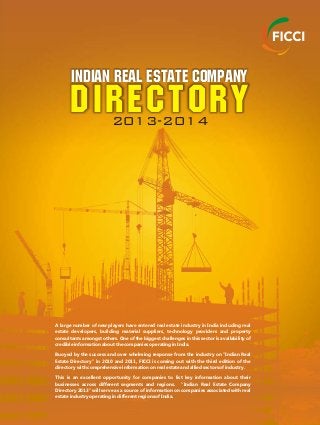 DIRECTORY
Indian Real Estate Company
2013-2014
A large number of new players have entered real estate industry in India including real
estate developers, building material suppliers, technology providers and property
consultants amongst others. One of the biggest challenges in this sector is availability of
credible information about the companies operating in India.
Buoyed by the success and over whelming response from the industry on "Indian Real
Estate Directory" in 2010 and 2011, FICCI is coming out with the third edition of the
directory with comprehensive information on real estate and allied sectors of industry.
This is an excellent opportunity for companies to list key information about their
businesses across different segments and regions. "Indian Real Estate Company
Directory 2013" will serve as a source of information on companies associated with real
estate industry operating in different regions of India.
 