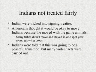 Indians not treated fairly Indian were tricked into signing treaties. Americans thought it would be okay to move Indians because the moved with the game animals. Many tribes didn’t move and stayed in one spot year round growing crops.  Indians were told that this was going to be a peaceful transition, but many violent acts were carried out.  