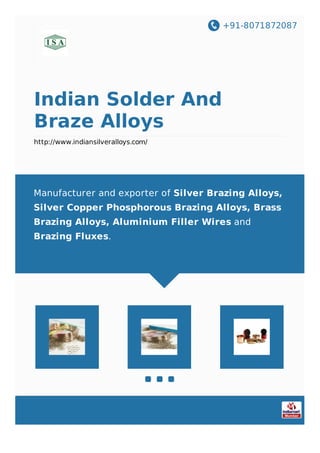 +91-8071872087
Indian Solder And
Braze Alloys
http://www.indiansilveralloys.com/
Manufacturer and exporter of Silver Brazing Alloys,
Silver Copper Phosphorous Brazing Alloys, Brass
Brazing Alloys, Aluminium Filler Wires and
Brazing Fluxes.
 