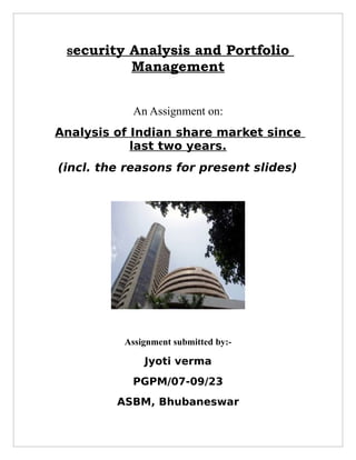 Security   Analysis and Portfolio
            Management


            An Assignment on:
Analysis of Indian share market since
            last two years.
(incl. the reasons for present slides)




          Assignment submitted by:-

              Jyoti verma
            PGPM/07-09/23
         ASBM, Bhubaneswar
 