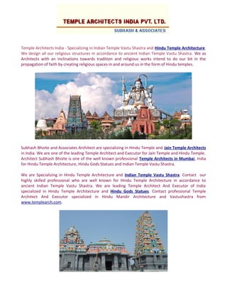 Temple Architects India - Specializing in Indian Temple Vastu Shastra and Hindu Temple Architecture.
We design all our religious structures in accordance to ancient Indian Temple Vastu Shastra. We as
Architects with an inclinations towards tradition and religious works intend to do our bit in the
propagation of faith by creating religious spaces in and around us in the form of Hindu temples.
Subhash Bhoite and Associates Architect are specializing in Hindu Temple and Jain Temple Architects
in India. We are one of the leading Temple Architect and Executor for Jain Temple and Hindu Temple.
Architect Subhash Bhoite is one of the well known professional Temple Architects in Mumbai, India
for Hindu Temple Architecture, Hindu Gods Statues and Indian Temple Vastu Shastra.
We are Specializing in Hindu Temple Architecture and Indian Temple Vastu Shastra. Contact our
highly skilled professional who are well known for Hindu Temple Architecture in accordance to
ancient Indian Temple Vastu Shastra. We are leading Temple Architect And Executor of India
specialized in Hindu Temple Architecture and Hindu Gods Statues. Contact professional Temple
Architect And Executor specialized in Hindu Mandir Architecture and Vastushastra from
www.templearch.com.
 