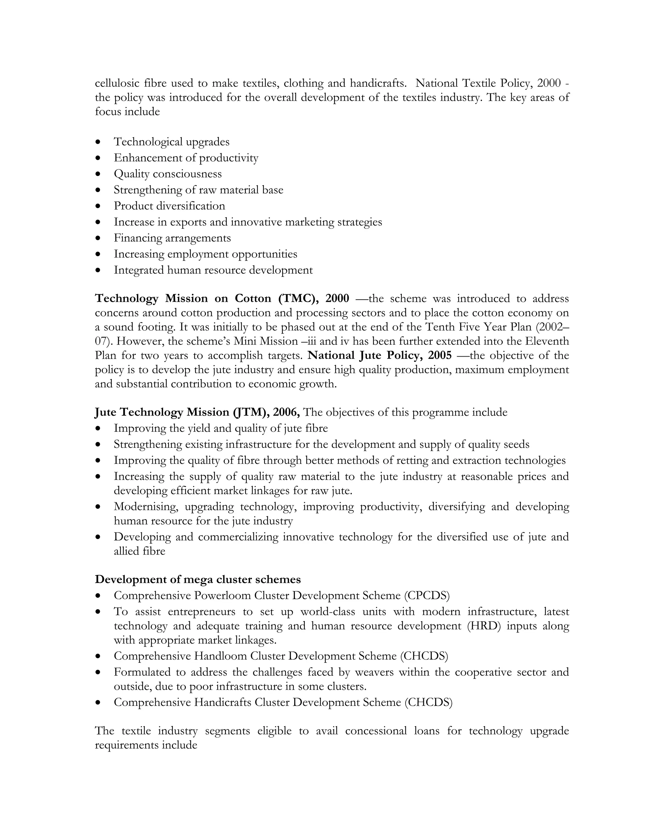 cellulosic fibre used to make textiles, clothing and handicrafts. National Textile Policy, 2000 -
the policy was introduced for the overall development of the textiles industry. The key areas of
focus include

   Technological upgrades
   Enhancement of productivity
   Quality consciousness
   Strengthening of raw material base
   Product diversification
   Increase in exports and innovative marketing strategies
   Financing arrangements
   Increasing employment opportunities
   Integrated human resource development

Technology Mission on Cotton (TMC), 2000 —the scheme was introduced to address
concerns around cotton production and processing sectors and to place the cotton economy on
a sound footing. It was initially to be phased out at the end of the Tenth Five Year Plan (2002–
07). However, the scheme’s Mini Mission –iii and iv has been further extended into the Eleventh
Plan for two years to accomplish targets. National Jute Policy, 2005 —the objective of the
policy is to develop the jute industry and ensure high quality production, maximum employment
and substantial contribution to economic growth.

Jute Technology Mission (JTM), 2006, The objectives of this programme include
 Improving the yield and quality of jute fibre
 Strengthening existing infrastructure for the development and supply of quality seeds
 Improving the quality of fibre through better methods of retting and extraction technologies
 Increasing the supply of quality raw material to the jute industry at reasonable prices and
    developing efficient market linkages for raw jute.
 Modernising, upgrading technology, improving productivity, diversifying and developing
    human resource for the jute industry
 Developing and commercializing innovative technology for the diversified use of jute and
    allied fibre

Development of mega cluster schemes
 Comprehensive Powerloom Cluster Development Scheme (CPCDS)
 To assist entrepreneurs to set up world-class units with modern infrastructure, latest
   technology and adequate training and human resource development (HRD) inputs along
   with appropriate market linkages.
 Comprehensive Handloom Cluster Development Scheme (CHCDS)
 Formulated to address the challenges faced by weavers within the cooperative sector and
   outside, due to poor infrastructure in some clusters.
 Comprehensive Handicrafts Cluster Development Scheme (CHCDS)

The textile industry segments eligible to avail concessional loans for technology upgrade
requirements include
 