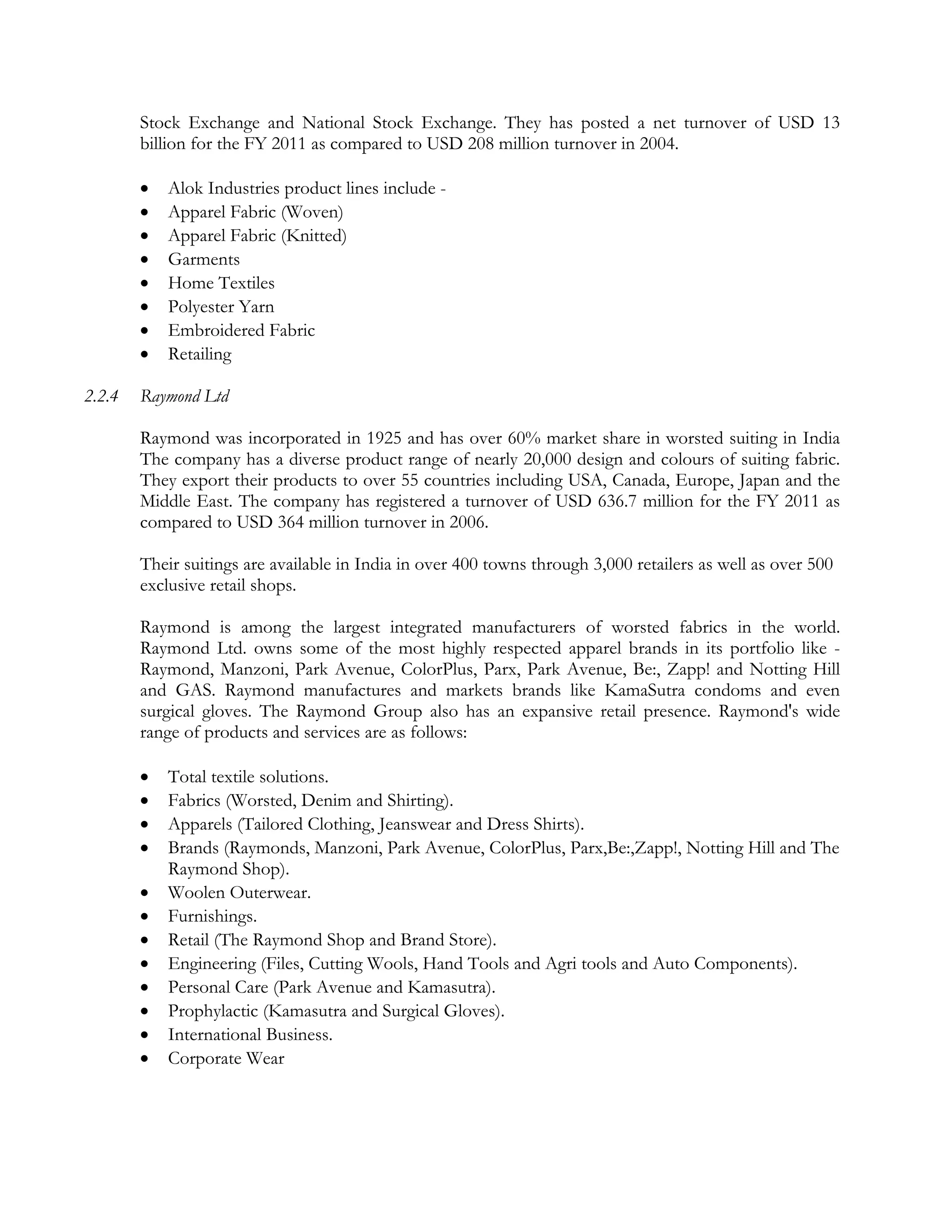 Stock Exchange and National Stock Exchange. They has posted a net turnover of USD 13
        billion for the FY 2011 as compared to USD 208 million turnover in 2004.

           Alok Industries product lines include -
           Apparel Fabric (Woven)
           Apparel Fabric (Knitted)
           Garments
           Home Textiles
           Polyester Yarn
           Embroidered Fabric
           Retailing

2.2.4   Raymond Ltd

        Raymond was incorporated in 1925 and has over 60% market share in worsted suiting in India
        The company has a diverse product range of nearly 20,000 design and colours of suiting fabric.
        They export their products to over 55 countries including USA, Canada, Europe, Japan and the
        Middle East. The company has registered a turnover of USD 636.7 million for the FY 2011 as
        compared to USD 364 million turnover in 2006.

        Their suitings are available in India in over 400 towns through 3,000 retailers as well as over 500
        exclusive retail shops.

        Raymond is among the largest integrated manufacturers of worsted fabrics in the world.
        Raymond Ltd. owns some of the most highly respected apparel brands in its portfolio like -
        Raymond, Manzoni, Park Avenue, ColorPlus, Parx, Park Avenue, Be:, Zapp! and Notting Hill
        and GAS. Raymond manufactures and markets brands like KamaSutra condoms and even
        surgical gloves. The Raymond Group also has an expansive retail presence. Raymond's wide
        range of products and services are as follows:

           Total textile solutions.
           Fabrics (Worsted, Denim and Shirting).
           Apparels (Tailored Clothing, Jeanswear and Dress Shirts).
           Brands (Raymonds, Manzoni, Park Avenue, ColorPlus, Parx,Be:,Zapp!, Notting Hill and The
            Raymond Shop).
           Woolen Outerwear.
           Furnishings.
           Retail (The Raymond Shop and Brand Store).
           Engineering (Files, Cutting Wools, Hand Tools and Agri tools and Auto Components).
           Personal Care (Park Avenue and Kamasutra).
           Prophylactic (Kamasutra and Surgical Gloves).
           International Business.
           Corporate Wear
 