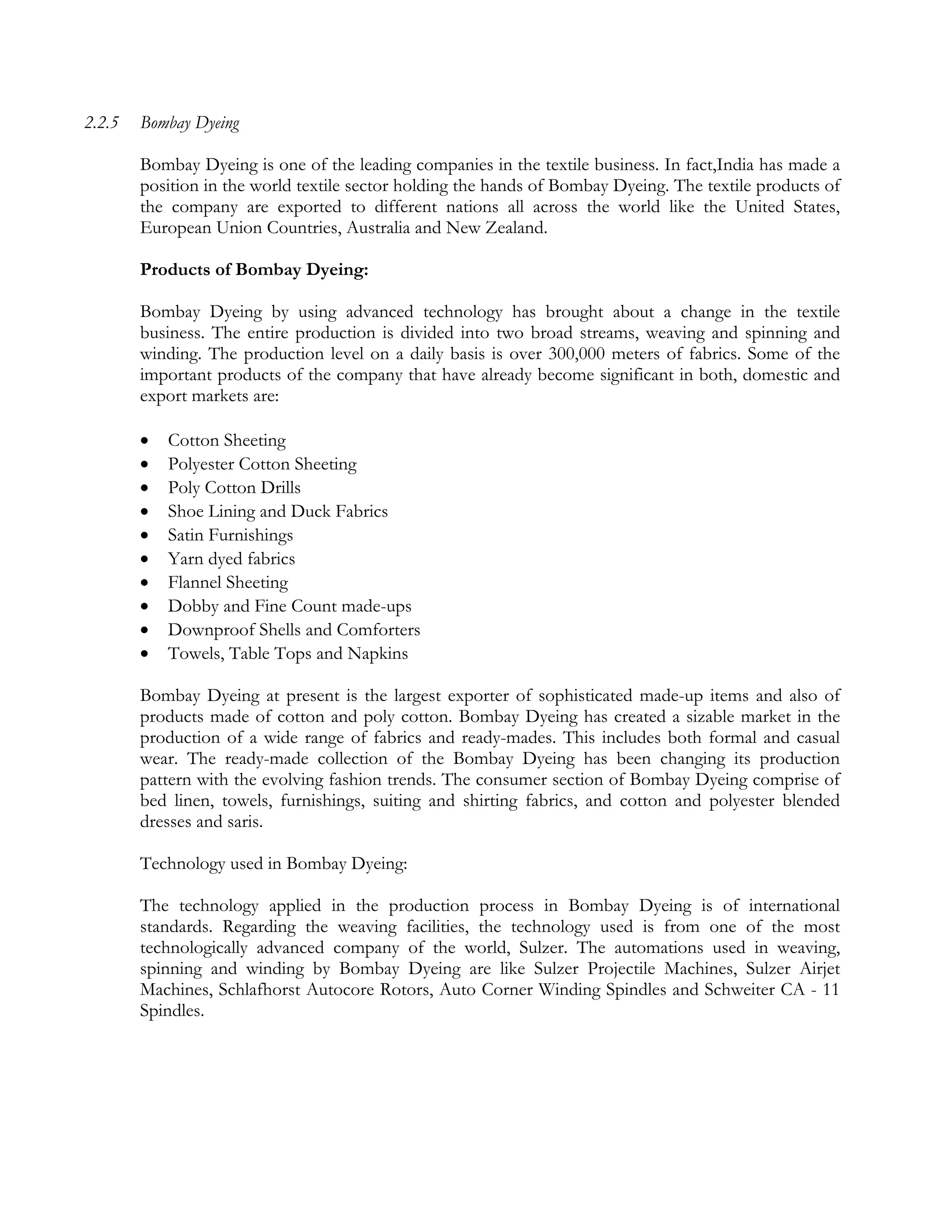 2.2.5   Bombay Dyeing

        Bombay Dyeing is one of the leading companies in the textile business. In fact,India has made a
        position in the world textile sector holding the hands of Bombay Dyeing. The textile products of
        the company are exported to different nations all across the world like the United States,
        European Union Countries, Australia and New Zealand.

        Products of Bombay Dyeing:

        Bombay Dyeing by using advanced technology has brought about a change in the textile
        business. The entire production is divided into two broad streams, weaving and spinning and
        winding. The production level on a daily basis is over 300,000 meters of fabrics. Some of the
        important products of the company that have already become significant in both, domestic and
        export markets are:

           Cotton Sheeting
           Polyester Cotton Sheeting
           Poly Cotton Drills
           Shoe Lining and Duck Fabrics
           Satin Furnishings
           Yarn dyed fabrics
           Flannel Sheeting
           Dobby and Fine Count made-ups
           Downproof Shells and Comforters
           Towels, Table Tops and Napkins

        Bombay Dyeing at present is the largest exporter of sophisticated made-up items and also of
        products made of cotton and poly cotton. Bombay Dyeing has created a sizable market in the
        production of a wide range of fabrics and ready-mades. This includes both formal and casual
        wear. The ready-made collection of the Bombay Dyeing has been changing its production
        pattern with the evolving fashion trends. The consumer section of Bombay Dyeing comprise of
        bed linen, towels, furnishings, suiting and shirting fabrics, and cotton and polyester blended
        dresses and saris.

        Technology used in Bombay Dyeing:

        The technology applied in the production process in Bombay Dyeing is of international
        standards. Regarding the weaving facilities, the technology used is from one of the most
        technologically advanced company of the world, Sulzer. The automations used in weaving,
        spinning and winding by Bombay Dyeing are like Sulzer Projectile Machines, Sulzer Airjet
        Machines, Schlafhorst Autocore Rotors, Auto Corner Winding Spindles and Schweiter CA - 11
        Spindles.
 