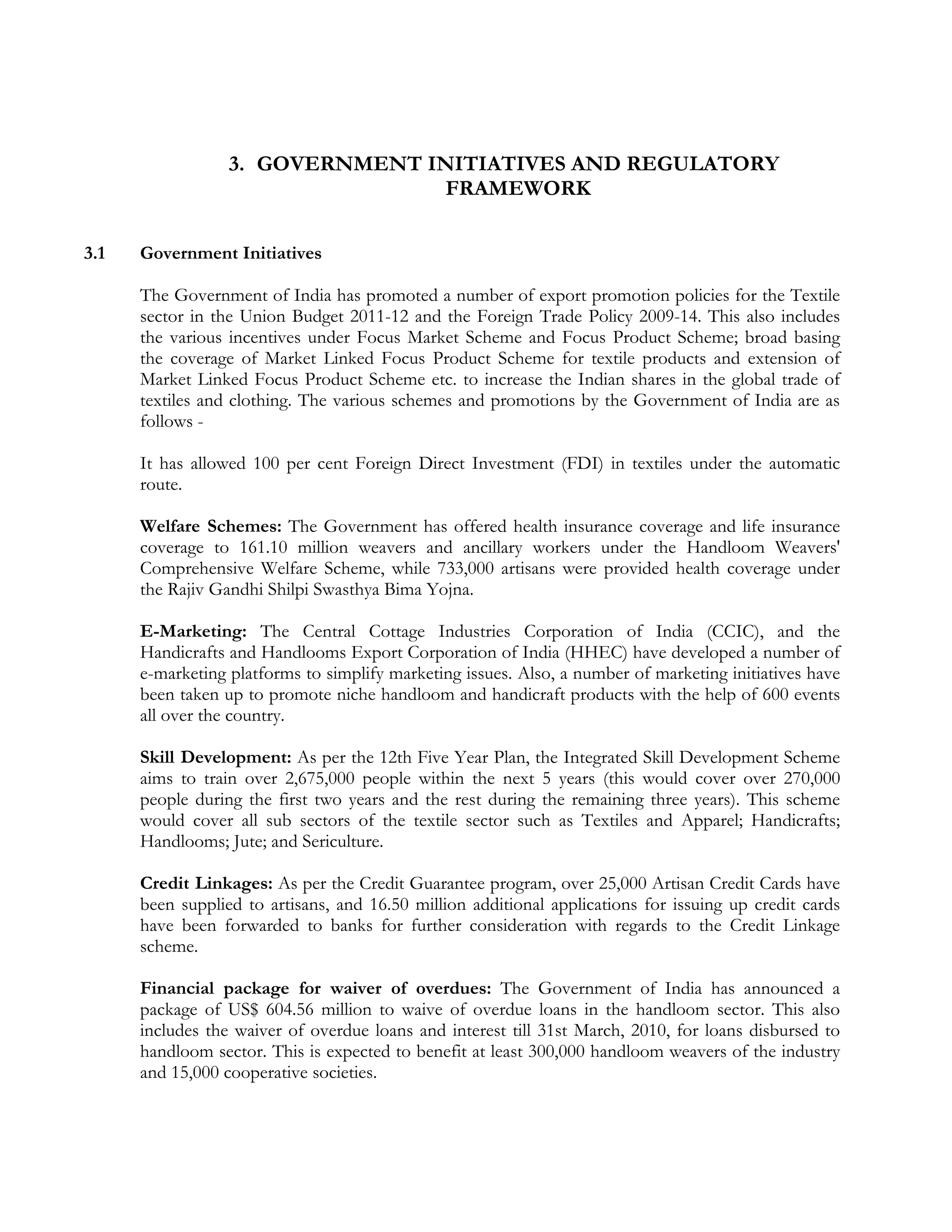 3. GOVERNMENT INITIATIVES AND REGULATORY
                                 FRAMEWORK

3.1   Government Initiatives

      The Government of India has promoted a number of export promotion policies for the Textile
      sector in the Union Budget 2011-12 and the Foreign Trade Policy 2009-14. This also includes
      the various incentives under Focus Market Scheme and Focus Product Scheme; broad basing
      the coverage of Market Linked Focus Product Scheme for textile products and extension of
      Market Linked Focus Product Scheme etc. to increase the Indian shares in the global trade of
      textiles and clothing. The various schemes and promotions by the Government of India are as
      follows -

      It has allowed 100 per cent Foreign Direct Investment (FDI) in textiles under the automatic
      route.

      Welfare Schemes: The Government has offered health insurance coverage and life insurance
      coverage to 161.10 million weavers and ancillary workers under the Handloom Weavers'
      Comprehensive Welfare Scheme, while 733,000 artisans were provided health coverage under
      the Rajiv Gandhi Shilpi Swasthya Bima Yojna.

      E-Marketing: The Central Cottage Industries Corporation of India (CCIC), and the
      Handicrafts and Handlooms Export Corporation of India (HHEC) have developed a number of
      e-marketing platforms to simplify marketing issues. Also, a number of marketing initiatives have
      been taken up to promote niche handloom and handicraft products with the help of 600 events
      all over the country.

      Skill Development: As per the 12th Five Year Plan, the Integrated Skill Development Scheme
      aims to train over 2,675,000 people within the next 5 years (this would cover over 270,000
      people during the first two years and the rest during the remaining three years). This scheme
      would cover all sub sectors of the textile sector such as Textiles and Apparel; Handicrafts;
      Handlooms; Jute; and Sericulture.

      Credit Linkages: As per the Credit Guarantee program, over 25,000 Artisan Credit Cards have
      been supplied to artisans, and 16.50 million additional applications for issuing up credit cards
      have been forwarded to banks for further consideration with regards to the Credit Linkage
      scheme.

      Financial package for waiver of overdues: The Government of India has announced a
      package of US$ 604.56 million to waive of overdue loans in the handloom sector. This also
      includes the waiver of overdue loans and interest till 31st March, 2010, for loans disbursed to
      handloom sector. This is expected to benefit at least 300,000 handloom weavers of the industry
      and 15,000 cooperative societies.
 