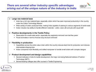 There are several other industry specific advantages  arising out of the unique nature of the industry in India Large raw material base India has a rich raw material base, especially cotton which has seen improved productivity in the country under the Cotton Technology Mission Wide variety of cotton produced India, making India capable of catering to various segments of world trade Indian industry has ability to handle different materials - cotton, wool, silk and jute with equal skill Positive developments in the Textile Policy Reservation for small scale sector, especially key segments removed over last few years Fiscal anomalies in terms of excise duty structure removed Flexibility in production Capabilities across the entire value chain within the country reduces lead time for production and reduces intermediate shipping time Indian companies have flexibility and skilled manpower to handle small orders with complex designs Product development and design capabilities Several institutes in India for textile development, the major one being National Institute of Fashion Technology (NIFT) Several leading colleges also offer courses in Textile Engineering 