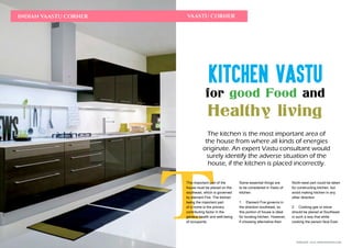 FEBRUARY 2016 | WWW.WISHESH.COMWWW.WISHESH.COM | FEBRUARY 2016
110
INDIAN VAASTU CORNER
T
VAASTU CORNER
Kitchen Vastu
for good Food and
Healthy living
The kitchen is the most important area of
the house from where all kinds of energies
originate. An expert Vastu consultant would
surely identify the adverse situation of the
house, if the kitchen is placed incorrectly.
This important part of the
house must be placed on the
southeast, which is governed
by element Fire. The kitchen
being the important part
of a home is the primary
contributing factor in the
general health and well-being
of occupants.
Some essential things are
to be considered in Vastu of
kitchen
1. Element Fire governs in
the direction southeast, so
this portion of house is ideal
for locating kitchen. However,
if choosing alternative then
North-west part could be taken
for constructing kitchen, but
avoid making kitchen in any
other direction.
2. Cooking gas or stove
should be placed at Southeast
in such a way that while
cooking the person face East.
 