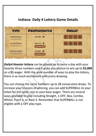 Indiana- Daily 4 Lottery Game Details
Daily4 Hoosier lottery can be played up to twice a day with your
favorite three numbers and it gives you chance to win up to $5,000
on a $1 wager. With the wide number of ways to play the lottery,
there is so much excitement with every drawing.
You can choose the same numbers up to 28 consecutive draws. To
increase your chances of winning, you can add SUPERBALL to your
ticket for the same cost as your base wager. There are several
ways available to play including Straight, 1-OFF, Box, Combo,
Wheel, Front 3, or Back 3. Remember that SUPERBALL is not
eligible with 1-OFF play type.
 