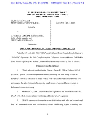 1
IN THE UNITED STATES DISTRICT COURT
FOR THE SOUTHERN DISTRICT OF INDIANA
INDIANAPOLIS DIVISION
3C, LLC d/b/a 3Chi, and )
MIDWEST HEMP COUNCIL, INC., ) CASE NO. 1:23-cv-1115
)
Plaintiffs, )
)
vs. )
)
ATTORNEY GENERAL TODD ROKITA, )
in his official capacity, and )
THE STATE OF INDIANA, )
)
Defendants. )
COMPLAINT FOR DECLARATORY AND INJUNCTIVE RELIEF
Plaintiffs, 3C, LLC d/b/a 3Chi (“3Chi”), and Midwest Hemp Council, Inc., (collectively,
“Plaintiffs”), by counsel, for their Complaint against Defendants, Attorney General Todd Rokita,
in his official capacity (“AG Rokita”), and the State of Indiana (“Indiana”), state as follows:
INTRODUCTORY STATEMENT
1. This is a lawsuit challenging the Attorney General’s Official Opinion 2023-1
(“Official Opinion”), which attempts to unilaterally reclassify low THC hemp extracts as
Schedule I controlled substances in direct conflict with well-established state and federal laws
encouraging the redevelopment of a domestic supply chain of hemp and hemp products in
Indiana and across the country.
2. On March 21, 2018, Governor Holcomb signed into law Senate-Enrolled Act 52
(“SEA 52”), which became effective on the day of the Governor’s signature.
3. SEA 52 encourages the manufacturing, distribution, retail sale, and possession of
low THC hemp extracts that meet certain quality control standards by, in part, exempting “low
Case 1:23-cv-01115-JRS-MKK Document 1 Filed 06/26/23 Page 1 of 17 PageID #: 1
 