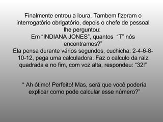 Finalmente entrou a loura. Tambem fizeram o interrogatório obrigatório, depois o chefe de pessoal lhe perguntou:  Em “INDIANA JONES”, quantos  “T” nós encontramos?” Ela pensa durante vários segundos, cuchicha: 2-4-6-8-10-12, pega uma calculadora. Faz o calculo da raiz quadrada e no fim, com voz alta, respondeu: “32!” “  Ah ótimo! Perfeito! Mas, será que você podería explicar como pode calcular esse número?” 