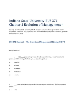 Indiana-State-University BUS 371
Chapter 2 Evolution of Management 4
Get help for Indiana-State-University BUS371 Chapter2 Evolutionof Management. We provide
assignment, homework, discussions and case studies help for all subjects Indiana-State-University
for Session 2015-2016.
BUS 371 Chapter 2—The Evolutionof Management Thinking PART4
MULTIPLE CHOICE
1. A(n) ____ perspective providesabroaderwayof thinking,awayof searchingfor
patternsand determiningwhethertheyrecuracrosstime periods.
a. analytical
b. futuristic
c. systematic
d. methodical
e. historical
2. ____ forcesrefertothose aspectsof a culture thatguide andinfluence relationshipsamong
people.
a. Social
 