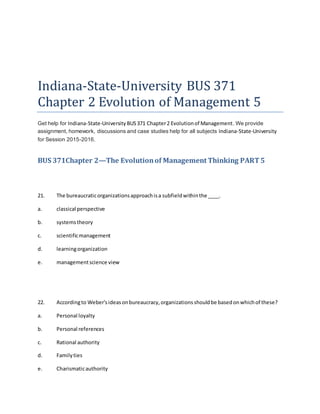 Indiana-State-University BUS 371
Chapter 2 Evolution of Management 5
Get help for Indiana-State-University BUS371 Chapter2 Evolutionof Management. We provide
assignment, homework, discussions and case studies help for all subjects Indiana-State-University
for Session 2015-2016.
BUS 371Chapter 2—The Evolutionof Management Thinking PART5
21. The bureaucraticorganizationsapproachisa subfieldwithinthe ____.
a. classical perspective
b. systemstheory
c. scientificmanagement
d. learningorganization
e. managementscience view
22. Accordingto Weber'sideasonbureaucracy,organizationsshouldbe basedonwhichof these?
a. Personal loyalty
b. Personal references
c. Rational authority
d. Familyties
e. Charismaticauthority
 