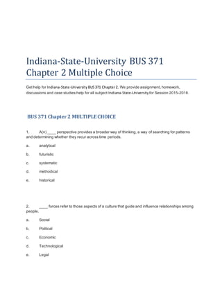 Indiana-State-University BUS 371
Chapter 2 Multiple Choice
Get help for Indiana-State-University BUS371 Chapter2. We provide assignment, homework,
discussions and case studies help for all subject Indiana-State-University for Session 2015-2016.
BUS 371 Chapter 2 MULTIPLE CHOICE
1. A(n) ____ perspective provides a broader way of thinking, a way of searching for patterns
and determining whether they recur across time periods.
a. analytical
b. futuristic
c. systematic
d. methodical
e. historical
2. ____ forces refer to those aspects of a culture that guide and influence relationships among
people.
a. Social
b. Political
c. Economic
d. Technological
e. Legal
 