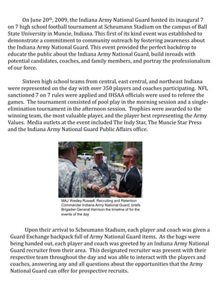 MAJ Wesley Russell, Recruiting and Retention Commander Indiana Army National Guard, briefs Brigadier General Harrison the timeline of for the events of the day On June 20th, 2009, the Indiana Army National Guard hosted its inaugural 7 on 7 high school football tournament at Scheumann Stadium on the campus of Ball State University in Muncie, Indiana. This first of its kind event was established to demonstrate a commitment to community outreach by fostering awareness about the Indiana Army National Guard. This event provided the perfect backdrop to educate the public about the Indiana Army National Guard, build inroads with potential candidates, coaches, and family members, and portray the professionalism of our force.     Sixteen high school teams from central, east central, and northeast Indiana were represented on the day with over 350 players and coaches participating.  NFL sanctioned 7 on 7 rules were applied and IHSAA officials were used to referee the games.  The tournament consisted of pool play in the morning session and a single-elimination tournament in the afternoon session.  Trophies were awarded to the winning team, the most valuable player, and the player best representing the Army Values.  Media outlets at the event included The Indy Star, The Muncie Star Press and the Indiana Army National Guard Public Affairs office. Upon their arrival to Scheumann Stadium, each player and coach was given a Guard Exchange backpack full of Army National Guard items.  As the bags were being handed out, each player and coach was greeted by an Indiana Army National Guard recruiter from their area.  This designated recruiter was present with their respective team throughout the day and was able to interact with the players and coaches, answering any and all questions about the opportunities that the Army National Guard can offer for prospective recruits. 