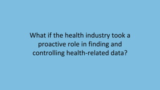 What if the health industry took a
proactive role in finding and
controlling health-related data?
 