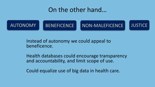 On the other hand…
Instead of autonomy we could appeal to
beneficence.
Health databases could encourage transparency
and accountability, and limit scope of use.
Could equalize use of big data in health care.
 