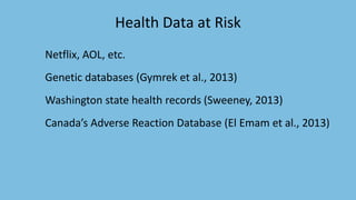 Netflix, AOL, etc.
Genetic databases (Gymrek et al., 2013)
Washington state health records (Sweeney, 2013)
Canada’s Adverse Reaction Database (El Emam et al., 2013)
Health Data at Risk
 