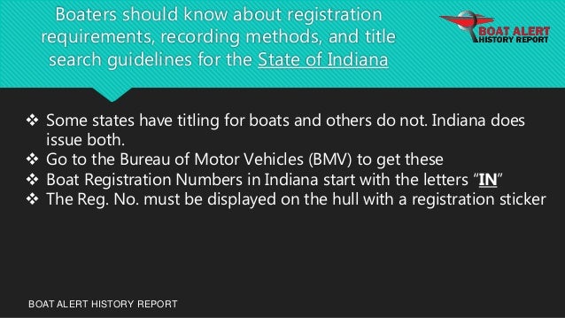 Boaters should know about registration
requirements, recording methods, and title
search guidelines for the State of Indiana
BOAT ALERT HISTORY REPORT
 Some states have titling for boats and others do not. Indiana does
issue both.
 Go to the Bureau of Motor Vehicles (BMV) to get these
 Boat Registration Numbers in Indiana start with the letters “IN”
 The Reg. No. must be displayed on the hull with a registration sticker
 