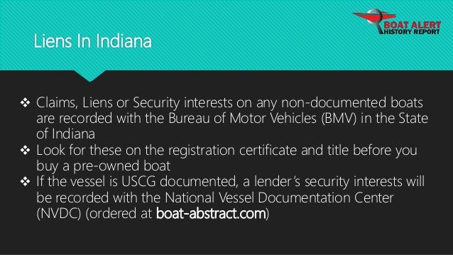 Liens In Indiana
 Claims, Liens or Security interests on any non-documented boats
are recorded with the Bureau of Motor Vehicles (BMV) in the State
of Indiana
 Look for these on the registration certificate and title before you
buy a pre-owned boat
 If the vessel is USCG documented, a lender’s security interests will
be recorded with the National Vessel Documentation Center
(NVDC) (ordered at boat-abstract.com)
 