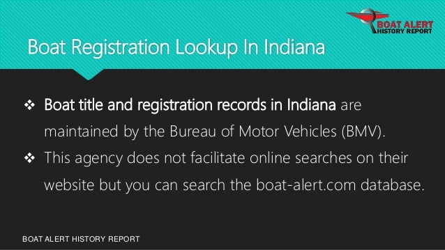 Boat Registration Lookup In Indiana
BOAT ALERT HISTORY REPORT
 Boat title and registration records in Indiana are
maintained by the Bureau of Motor Vehicles (BMV).
 This agency does not facilitate online searches on their
website but you can search the boat-alert.com database.
 