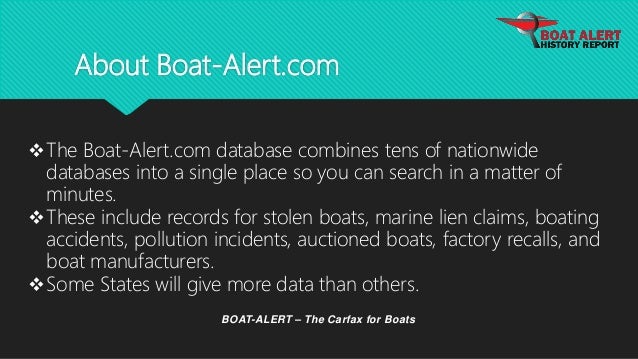 About Boat-Alert.com
BOAT-ALERT – The Carfax for Boats
The Boat-Alert.com database combines tens of nationwide
databases into a single place so you can search in a matter of
minutes.
These include records for stolen boats, marine lien claims, boating
accidents, pollution incidents, auctioned boats, factory recalls, and
boat manufacturers.
Some States will give more data than others.
 