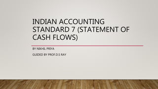 INDIAN ACCOUNTING
STANDARD 7 (STATEMENT OF
CASH FLOWS)
BY NIKHIL PRIYA
GUIDED BY PROF.D.S RAY
 
