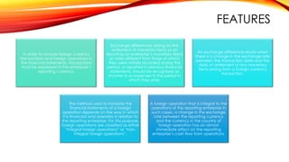FEATURES
In order to include foreign currency
transactions and foreign operations in
the financial statements, transactions
must be expressed in the enterprise’s
reporting currency.

Exchange differences arising on the
settlement of monetary items or on
reporting an enterprise’s monetary items
at rates different from those at which
they were initially recorded during the
period, or reported in previous financial
statements, should be recognised as
income or as expenses in the period in
which they arise.

The method used to translate the
financial statements of a foreign
operation depends on the way in which
it is financed and operates in relation to
the reporting enterprise. For this purpose,
foreign operations are classified as either
“integral foreign operations” or “nonintegral foreign operations”.

An exchange difference results when
there is a change in the exchange rate
between the transaction date and the
date of settlement of any monetary
items arising from a foreign currency
transaction.

A foreign operation that is integral to the
operations of the reporting enterprise In
such cases, a change in the exchange
rate between the reporting currency
and the currency in the country of
foreign operation has an almost
immediate effect on the reporting
enterprise’s cash flow from operations.

 