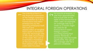 The individual items in
the financial statements
of the foreign operation
are translated as if all its
transactions had been
entered into by the
reporting enterprise itself.
The cost and
depreciation of tangible
fixed assets is translated
using the exchange rate
at the date of purchase
of the asset. The cost of
inventories is translated
at the exchange rates
that existed when those
costs were incurred.

2

1

INTEGRAL FOREIGN OPERATIONS
For practical reasons, a
rate that approximates
the actual rate at the
date of the transaction is
often used, for example,
an average rate for a
week or a month might
be used for all
transactions in each
foreign currency
occurring during that
period. However, if
exchange rates fluctuate
significantly, the use of
the average rate for a
period is unreliable.

 