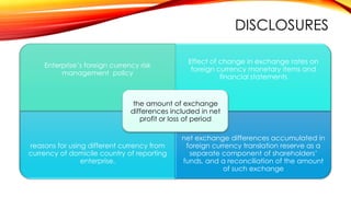 DISCLOSURES
Enterprise’s foreign currency risk
management policy

Effect of change in exchange rates on
foreign currency monetary items and
financial statements

the amount of exchange
differences included in net
profit or loss of period

reasons for using different currency from
currency of domicile country of reporting
enterprise,

net exchange differences accumulated in
foreign currency translation reserve as a
separate component of shareholders’
funds, and a reconciliation of the amount
of such exchange

 