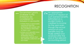 Government grants
available to the
enterprise are
considered for
inclusion in accounts:
• where there is reasonable
assurance that the
enterprise will comply with
the conditions attached
to them; and
• where such benefits have
been earned by the
enterprise and it is
reasonably certain that
the ultimate collection will
be made.

2

1

RECOGNITION
An appropriate
amount in respect of
such earned benefits,
estimated on a
prudent basis, is
credited to income
for the year even
though the actual
amount of such
benefits may be
finally settled and
received after the
end of the relevant
accounting period.

 