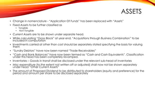 ASSETS
• Change in nomenclature - “Application Of Funds” has been replaced with “Assets”
• Fixed Assets to be further classified as
• Tangible
• Non-Tangible

• Current Assets are to be shown under separate head.
• While calculating “Gross Block” at year end, “Acquisitions through Business Combination” to be
included in computation
• Investments carried at other than cost should be separately stated specifying the basis for valuing
them
• “Sundry Debtors” have now been named “Trade Receivables”
• “Cash and Bank Balances” have now been termed as “Cash and Cash Equivalents”. Classification
under this head has been completely revamped.
• Inventories – Goods in transit shall be disclosed under the relevant sub-head of inventories
• Misc expenditure (to the extent not written off or adjusted) shall now not be shown separately
under head “Other Current Assets”
• The amount of Proposed Dividend to be distributed to shareholders (equity and preference) for the
period and amount per share to be disclosed separately

 