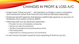 CHANGES IN PROFIT & LOSS A/C
• Under head “Other Income” - Net gain/loss on foreign currency translation
and transaction (other than finance cost) shall be disclosed separately.
• Employee benefit expense shall disclose additionally expense on account of
Employee stock option scheme (ESOP)
• Following shall now be disclosed separately –
•
•
•
•
•

Provision for loss of Subsidiary companies
Net loss on sale of Investments
Details of exceptional and extraordinary items
Prior Period items
Adjustment to carrying amount of investments

• A new format has been issued for face reporting of Profit & Loss A/c.

 