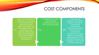 Administration and
other general
overhead expenses
are usually excluded

3

The cost of an item of
fixed asset comprises
its purchase price,
including import
duties and other nonrefundable taxes or
levies and any
directly attributable
cost of bringing the
asset to its working
condition for its
intended use

2

1

COST COMPONENTS
If the interval
between the date a
project is ready to
commence
commercial
production and the
date at which
commercial
production actually
begins is prolonged,
all expenses incurred
during this period are
charged to the profit
and loss statement.

 