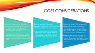 COST CONSIDERATIONS

Improvements and Repairs

Retirements & Disposals

Non-monetary Consideration

•Expenditure that increases the future
benefits from the existing asset is
included in the gross book value, e.g
an increase in capacity.

•An item of fixed asset is eliminated from
the financial statements on disposal.

•When a fixed asset is acquired in
exchange for shares, it is usually
recorded at the fair market value of
the asset or of the securities issued,
whichever is more clearly evident.

•The cost of an extension to an existing
asset which is of a capital nature and
which becomes an integral part of the
existing asset is added to its gross book
value.

•Items of fixed assets that have been
retired from active use are stated at
the lower of their net book value and
net realisable value and are shown
separately in the financial statements.

•When a fixed asset is acquired in
exchange for another asset, its cost is
usually determined by reference to the
fair market value of the consideration
given.

 