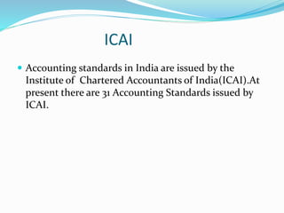 ICAI
 Accounting standards in India are issued by the
Institute of Chartered Accountants of India(ICAI).At
present there are 31 Accounting Standards issued by
ICAI.
 