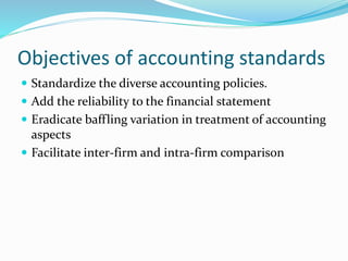 Objectives of accounting standards
 Standardize the diverse accounting policies.
 Add the reliability to the financial statement
 Eradicate baffling variation in treatment of accounting
aspects
 Facilitate inter-firm and intra-firm comparison
 