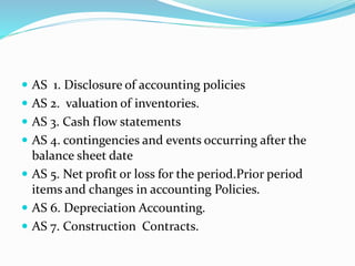  AS 1. Disclosure of accounting policies
 AS 2. valuation of inventories.
 AS 3. Cash flow statements
 AS 4. contingencies and events occurring after the
balance sheet date
 AS 5. Net profit or loss for the period.Prior period
items and changes in accounting Policies.
 AS 6. Depreciation Accounting.
 AS 7. Construction Contracts.
 