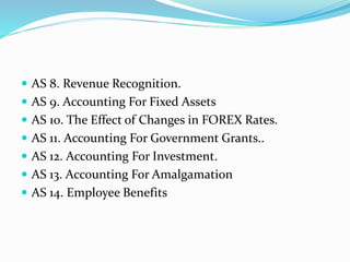  AS 8. Revenue Recognition.
 AS 9. Accounting For Fixed Assets
 AS 10. The Effect of Changes in FOREX Rates.
 AS 11. Accounting For Government Grants..
 AS 12. Accounting For Investment.
 AS 13. Accounting For Amalgamation
 AS 14. Employee Benefits
 
