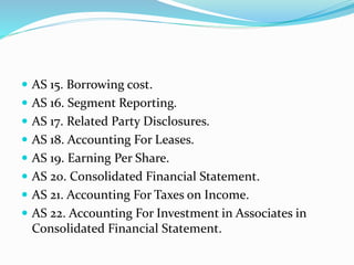  AS 15. Borrowing cost.
 AS 16. Segment Reporting.
 AS 17. Related Party Disclosures.
 AS 18. Accounting For Leases.
 AS 19. Earning Per Share.
 AS 20. Consolidated Financial Statement.
 AS 21. Accounting For Taxes on Income.
 AS 22. Accounting For Investment in Associates in
Consolidated Financial Statement.
 