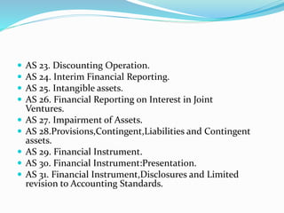  AS 23. Discounting Operation.
 AS 24. Interim Financial Reporting.
 AS 25. Intangible assets.
 AS 26. Financial Reporting on Interest in Joint
Ventures.
 AS 27. Impairment of Assets.
 AS 28.Provisions,Contingent,Liabilities and Contingent
assets.
 AS 29. Financial Instrument.
 AS 30. Financial Instrument:Presentation.
 AS 31. Financial Instrument,Disclosures and Limited
revision to Accounting Standards.
 