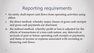Reporting requirements
• An entity shall report cash flows from operating activities using
either:
i. the direct method, whereby major classes of gross cash receipts
and gross cash payments are disclosed;
ii. the indirect method, whereby profit or loss is adjusted for the
effects of transactions of a non-cash nature, any deferrals or
accruals of past or future operating cash receipts or payments,
and items of income or expense associated with investing or
financing cash flows.
 