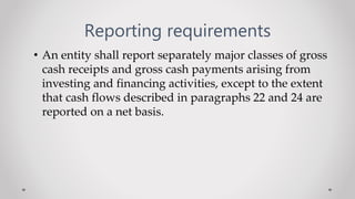 Reporting requirements
• An entity shall report separately major classes of gross
cash receipts and gross cash payments arising from
investing and financing activities, except to the extent
that cash flows described in paragraphs 22 and 24 are
reported on a net basis.
 