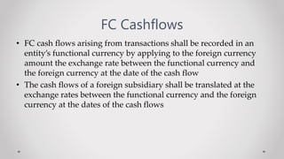 FC Cashflows
• FC cash flows arising from transactions shall be recorded in an
entity’s functional currency by applying to the foreign currency
amount the exchange rate between the functional currency and
the foreign currency at the date of the cash flow
• The cash flows of a foreign subsidiary shall be translated at the
exchange rates between the functional currency and the foreign
currency at the dates of the cash flows
 