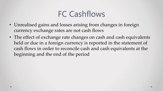 FC Cashflows
• Unrealised gains and losses arising from changes in foreign
currency exchange rates are not cash flows
• The effect of exchange rate changes on cash and cash equivalents
held or due in a foreign currency is reported in the statement of
cash flows in order to reconcile cash and cash equivalents at the
beginning and the end of the period
 