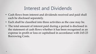Interest and Dividends
• Cash flows from interest and dividends received and paid shall
each be disclosed separately.
• Each shall be classified into three activities as the case may be.
• The total amount of interest paid during a period is disclosed in
the statement of cash flows whether it has been recognised as an
expense in profit or loss or capitalised in accordance with IAS 23
Borrowing Costs.
 