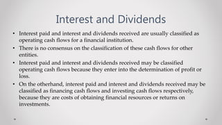 Interest and Dividends
• Interest paid and interest and dividends received are usually classified as
operating cash flows for a financial institution.
• There is no consensus on the classification of these cash flows for other
entities.
• Interest paid and interest and dividends received may be classified
operating cash flows because they enter into the determination of profit or
loss.
• On the otherhand, interest paid and interest and dividends received may be
classified as financing cash flows and investing cash flows respectively,
because they are costs of obtaining financial resources or returns on
investments.
 