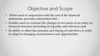 Objective and Scope
• When used in conjunction with the rest of the financial
statements, provides information that :
• Enables users to evaluate the changes in net assets of an entity, its
financial structure (including its liquidity and solvency) and
• Its ability to affect the amounts and timing of cash flows in order
to adapt to changing circumstances and opportunities
 